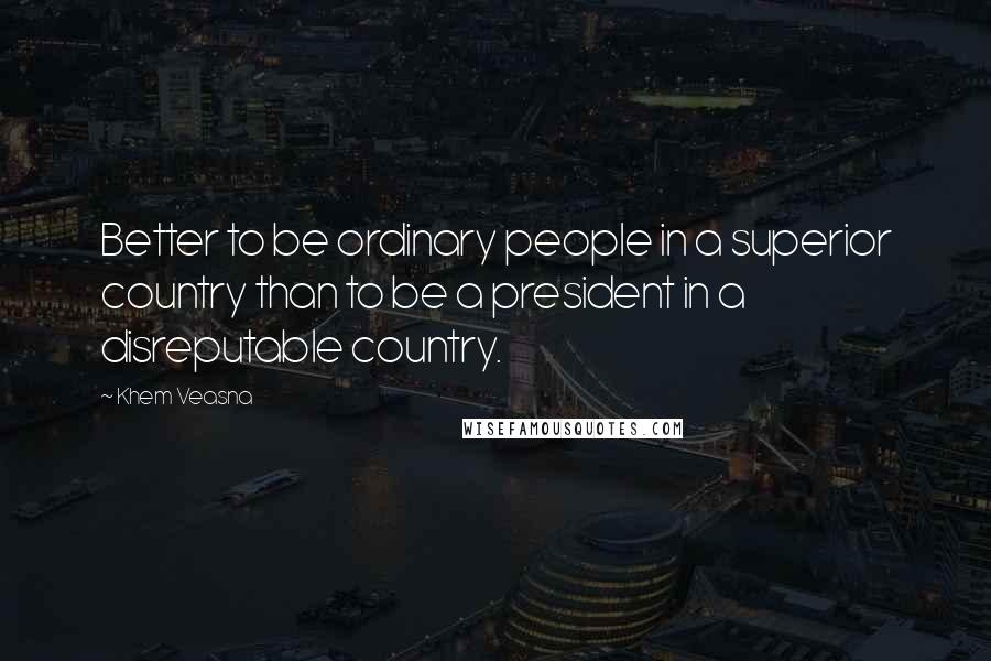 Khem Veasna Quotes: Better to be ordinary people in a superior country than to be a president in a disreputable country.