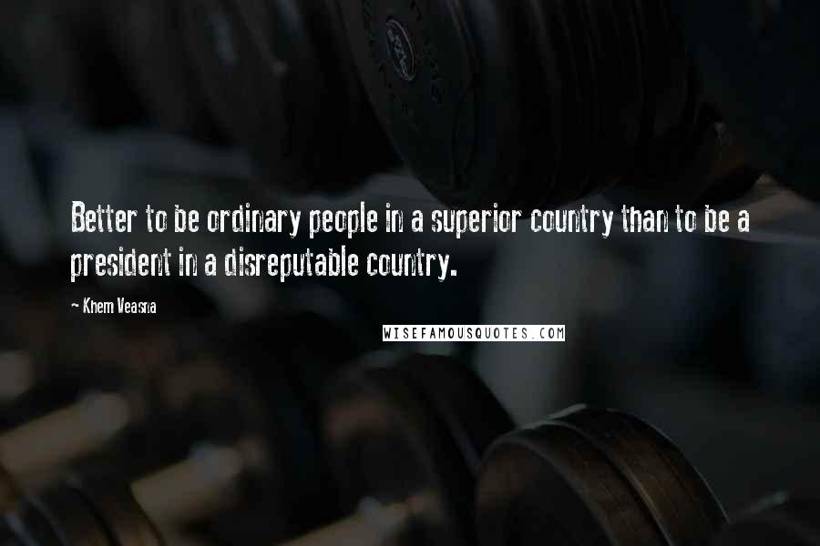 Khem Veasna Quotes: Better to be ordinary people in a superior country than to be a president in a disreputable country.