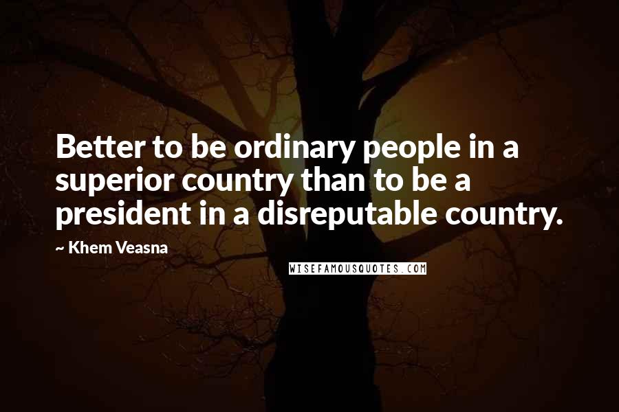 Khem Veasna Quotes: Better to be ordinary people in a superior country than to be a president in a disreputable country.