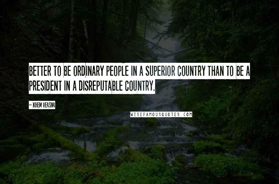 Khem Veasna Quotes: Better to be ordinary people in a superior country than to be a president in a disreputable country.