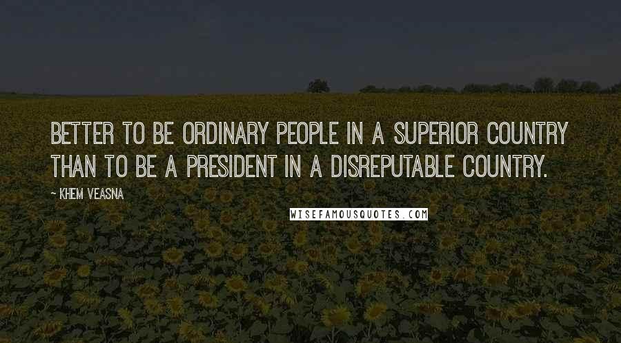 Khem Veasna Quotes: Better to be ordinary people in a superior country than to be a president in a disreputable country.