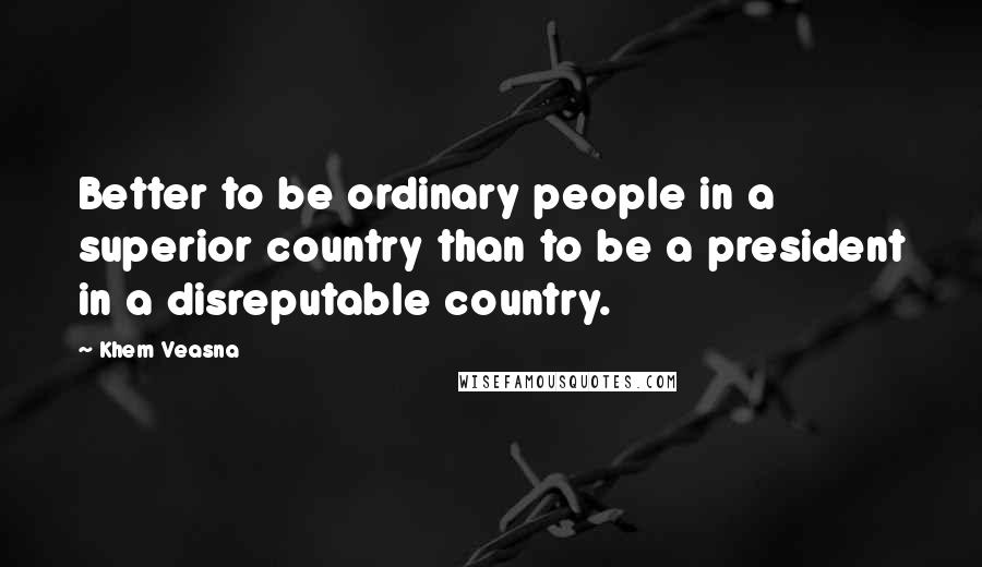 Khem Veasna Quotes: Better to be ordinary people in a superior country than to be a president in a disreputable country.