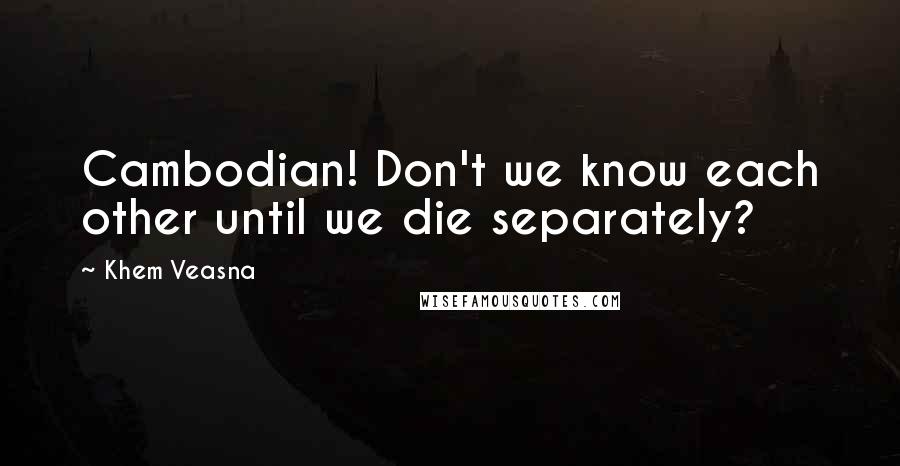 Khem Veasna Quotes: Cambodian! Don't we know each other until we die separately?