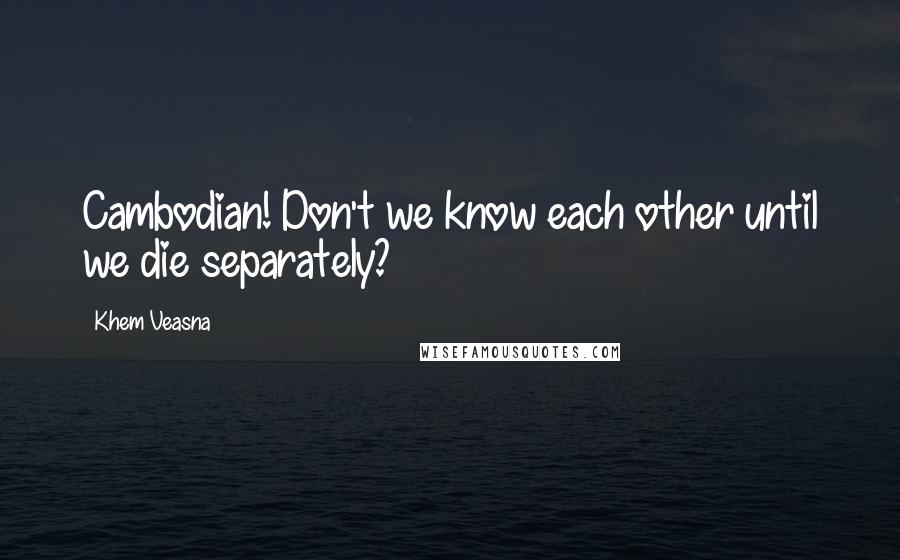 Khem Veasna Quotes: Cambodian! Don't we know each other until we die separately?