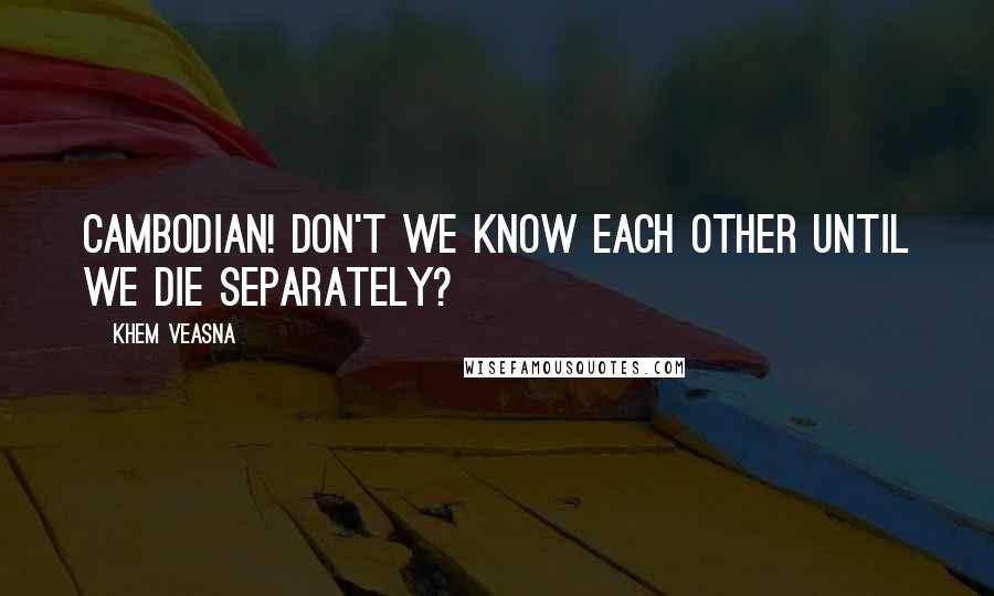 Khem Veasna Quotes: Cambodian! Don't we know each other until we die separately?