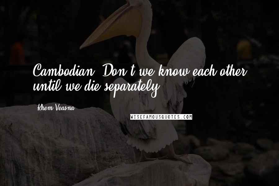 Khem Veasna Quotes: Cambodian! Don't we know each other until we die separately?