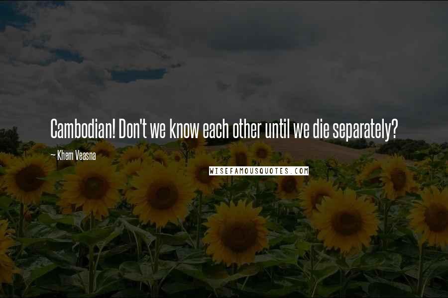 Khem Veasna Quotes: Cambodian! Don't we know each other until we die separately?