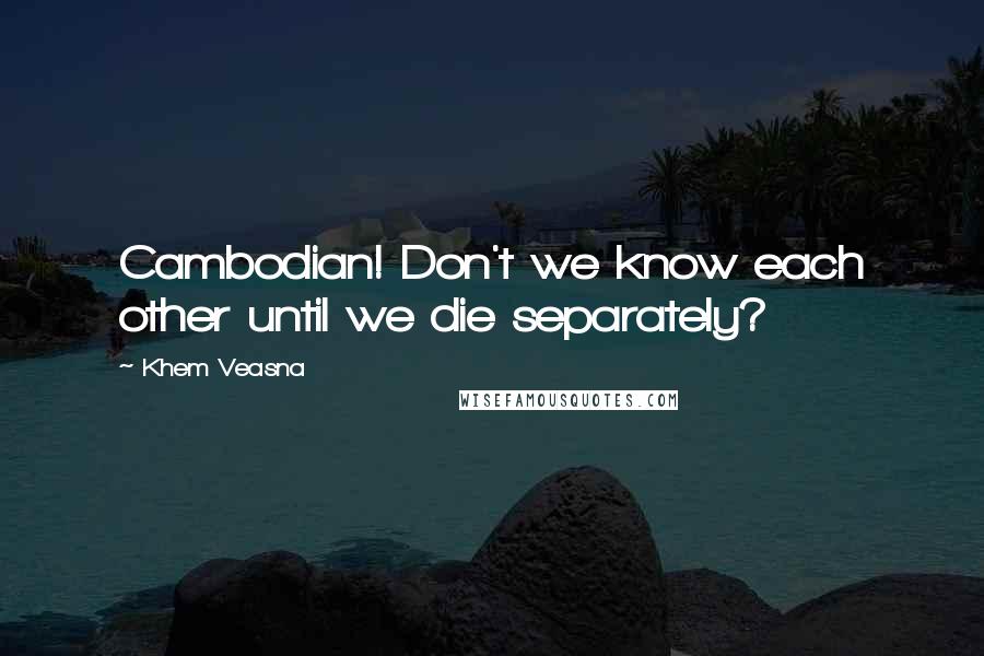 Khem Veasna Quotes: Cambodian! Don't we know each other until we die separately?