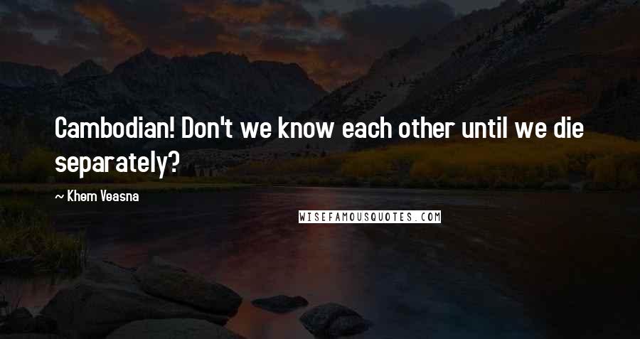 Khem Veasna Quotes: Cambodian! Don't we know each other until we die separately?