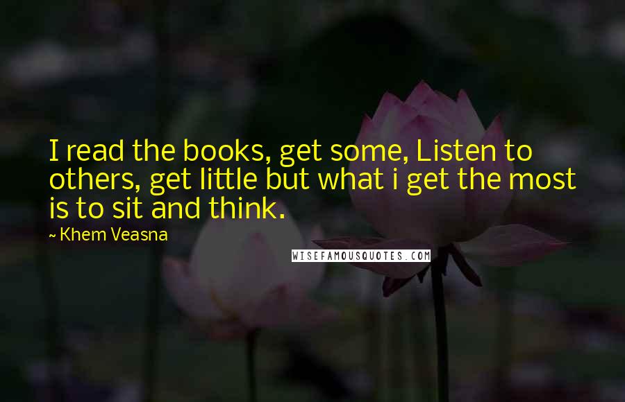 Khem Veasna Quotes: I read the books, get some, Listen to others, get little but what i get the most is to sit and think.