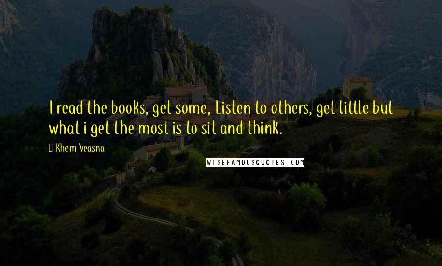 Khem Veasna Quotes: I read the books, get some, Listen to others, get little but what i get the most is to sit and think.