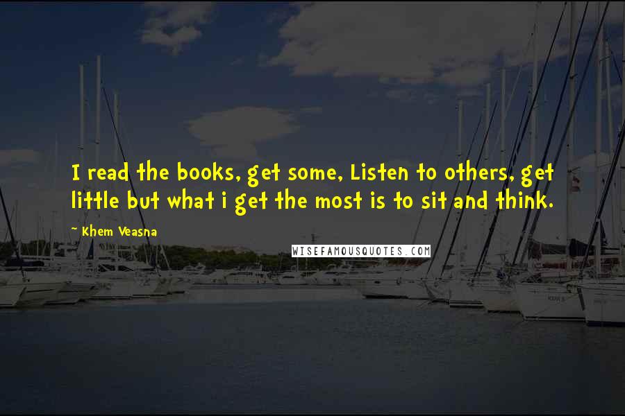 Khem Veasna Quotes: I read the books, get some, Listen to others, get little but what i get the most is to sit and think.