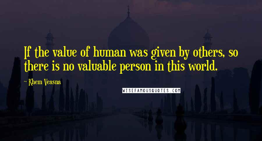 Khem Veasna Quotes: If the value of human was given by others, so there is no valuable person in this world.