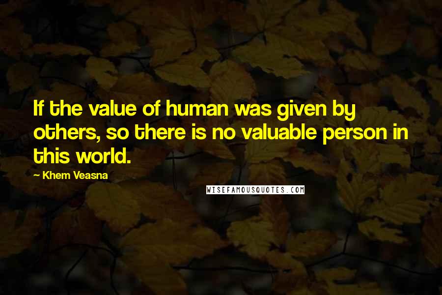 Khem Veasna Quotes: If the value of human was given by others, so there is no valuable person in this world.