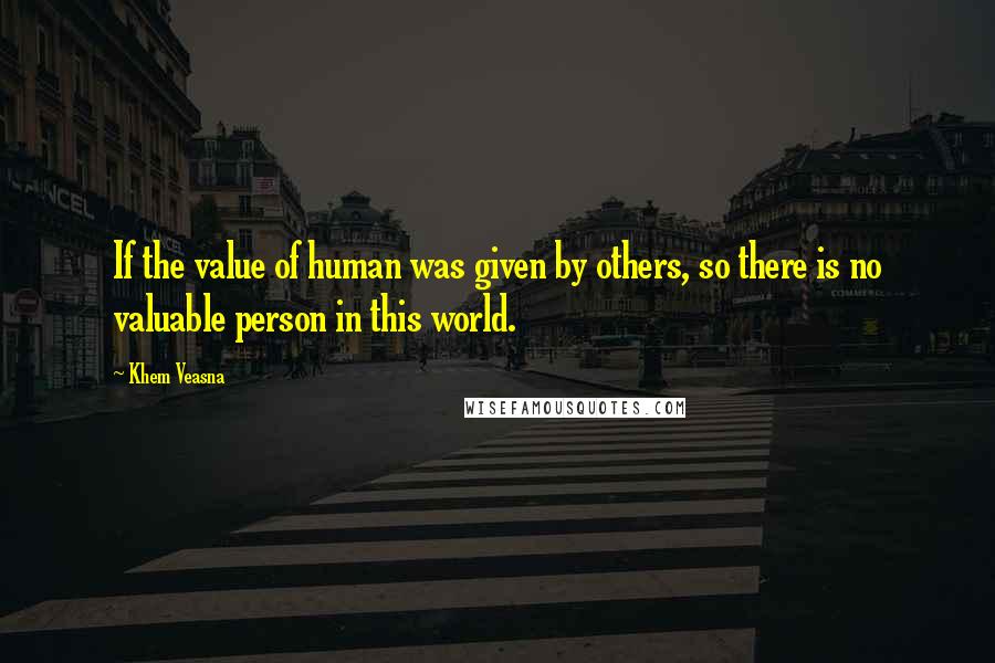 Khem Veasna Quotes: If the value of human was given by others, so there is no valuable person in this world.