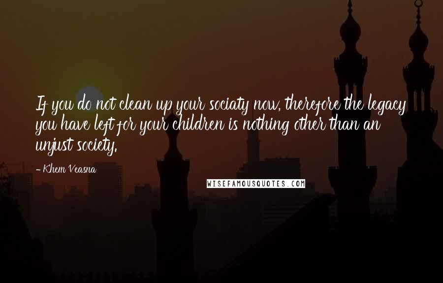 Khem Veasna Quotes: If you do not clean up your sociaty now, therefore the legacy you have left for your children is nothing other than an unjust society.