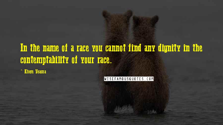 Khem Veasna Quotes: In the name of a race you cannot find any dignity in the contemptability of your race.