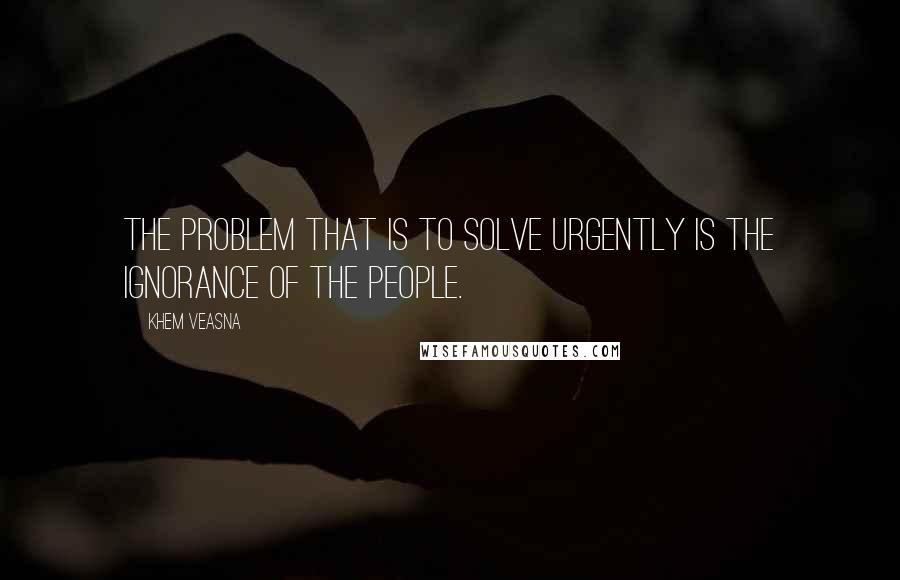 Khem Veasna Quotes: The problem that is to solve urgently is the ignorance of the people.