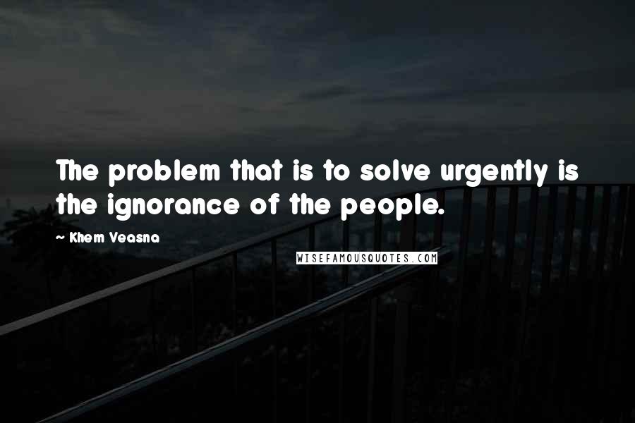 Khem Veasna Quotes: The problem that is to solve urgently is the ignorance of the people.