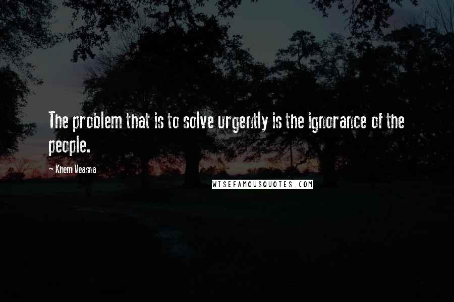 Khem Veasna Quotes: The problem that is to solve urgently is the ignorance of the people.