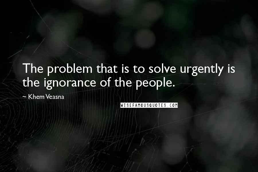 Khem Veasna Quotes: The problem that is to solve urgently is the ignorance of the people.