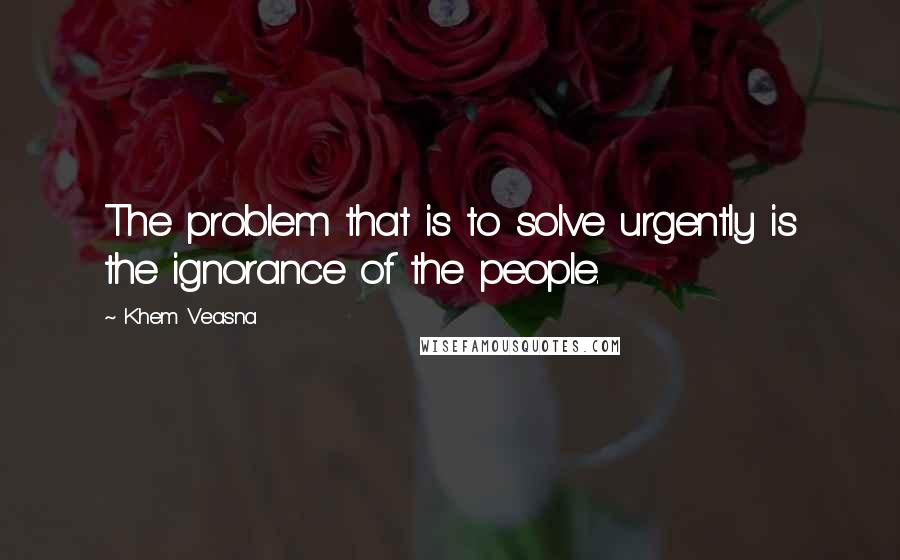 Khem Veasna Quotes: The problem that is to solve urgently is the ignorance of the people.