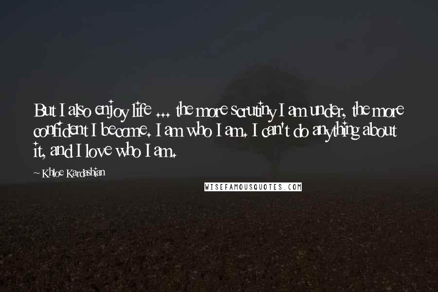 Khloe Kardashian Quotes: But I also enjoy life ... the more scrutiny I am under, the more confident I become. I am who I am. I can't do anything about it, and I love who I am.