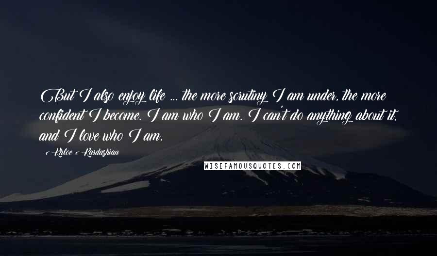 Khloe Kardashian Quotes: But I also enjoy life ... the more scrutiny I am under, the more confident I become. I am who I am. I can't do anything about it, and I love who I am.