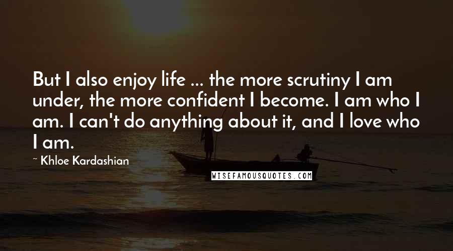 Khloe Kardashian Quotes: But I also enjoy life ... the more scrutiny I am under, the more confident I become. I am who I am. I can't do anything about it, and I love who I am.