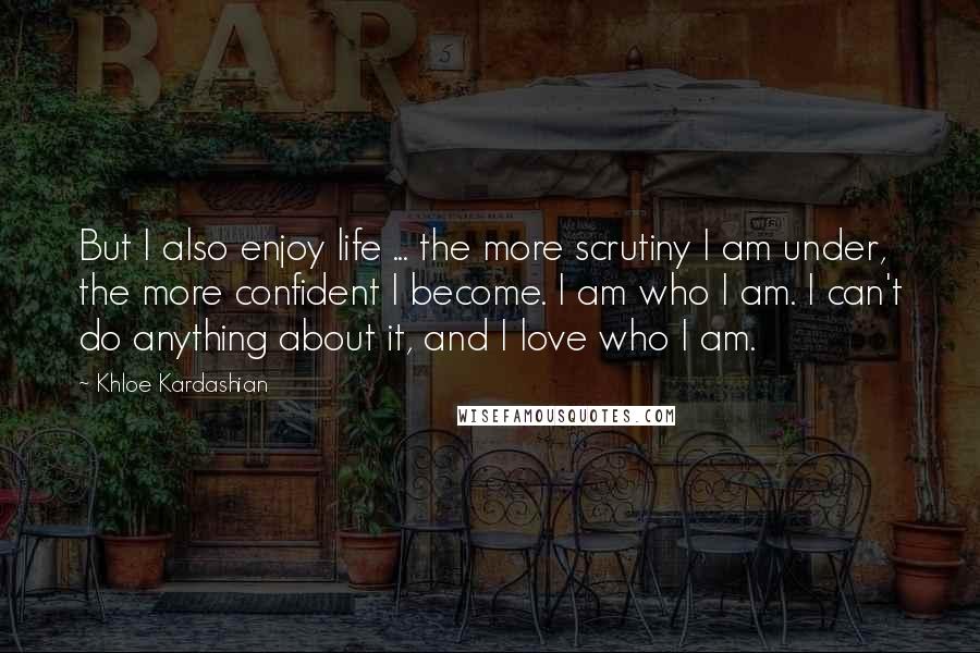 Khloe Kardashian Quotes: But I also enjoy life ... the more scrutiny I am under, the more confident I become. I am who I am. I can't do anything about it, and I love who I am.