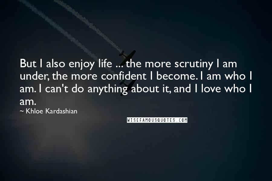 Khloe Kardashian Quotes: But I also enjoy life ... the more scrutiny I am under, the more confident I become. I am who I am. I can't do anything about it, and I love who I am.