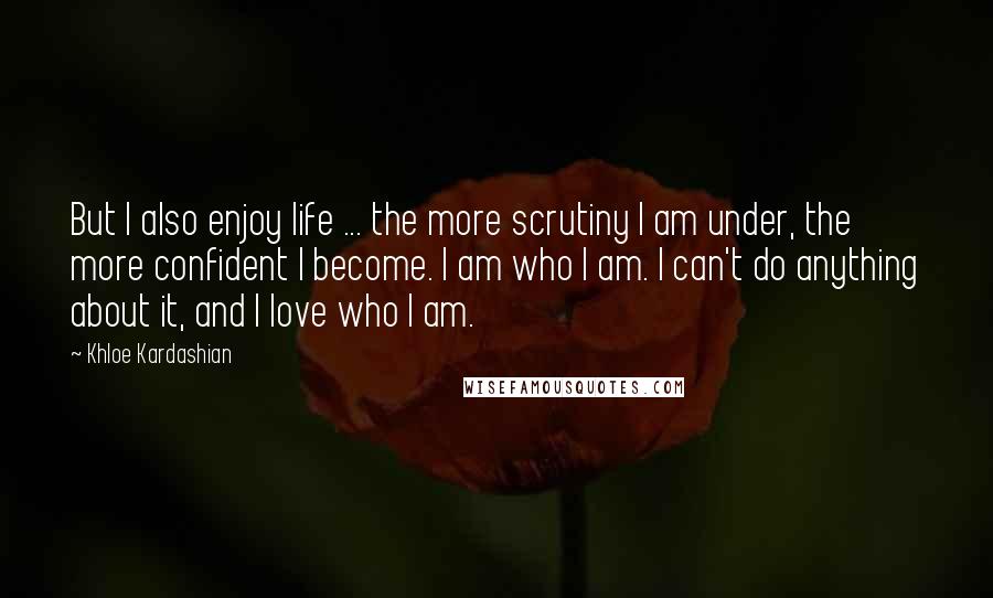 Khloe Kardashian Quotes: But I also enjoy life ... the more scrutiny I am under, the more confident I become. I am who I am. I can't do anything about it, and I love who I am.