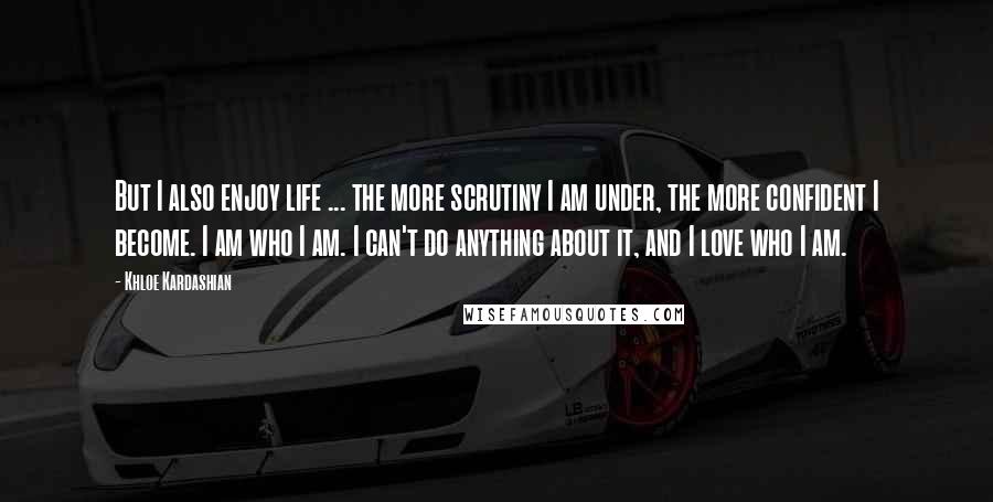 Khloe Kardashian Quotes: But I also enjoy life ... the more scrutiny I am under, the more confident I become. I am who I am. I can't do anything about it, and I love who I am.