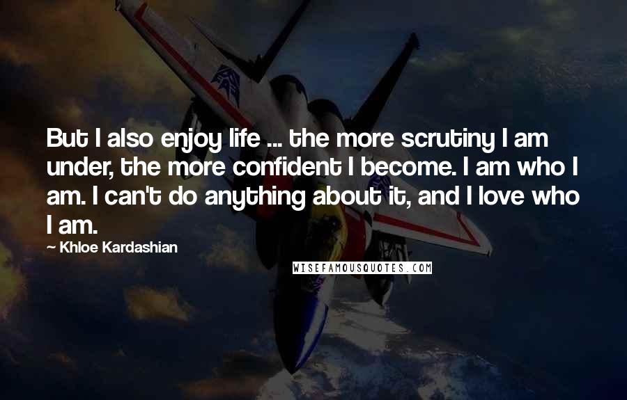 Khloe Kardashian Quotes: But I also enjoy life ... the more scrutiny I am under, the more confident I become. I am who I am. I can't do anything about it, and I love who I am.