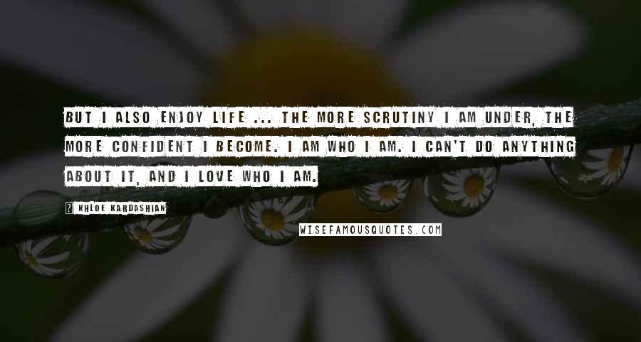 Khloe Kardashian Quotes: But I also enjoy life ... the more scrutiny I am under, the more confident I become. I am who I am. I can't do anything about it, and I love who I am.