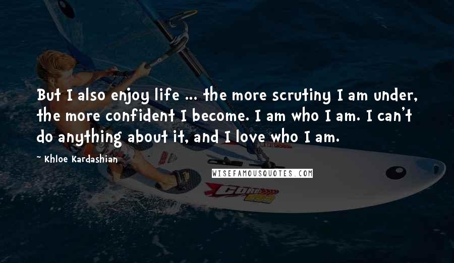 Khloe Kardashian Quotes: But I also enjoy life ... the more scrutiny I am under, the more confident I become. I am who I am. I can't do anything about it, and I love who I am.