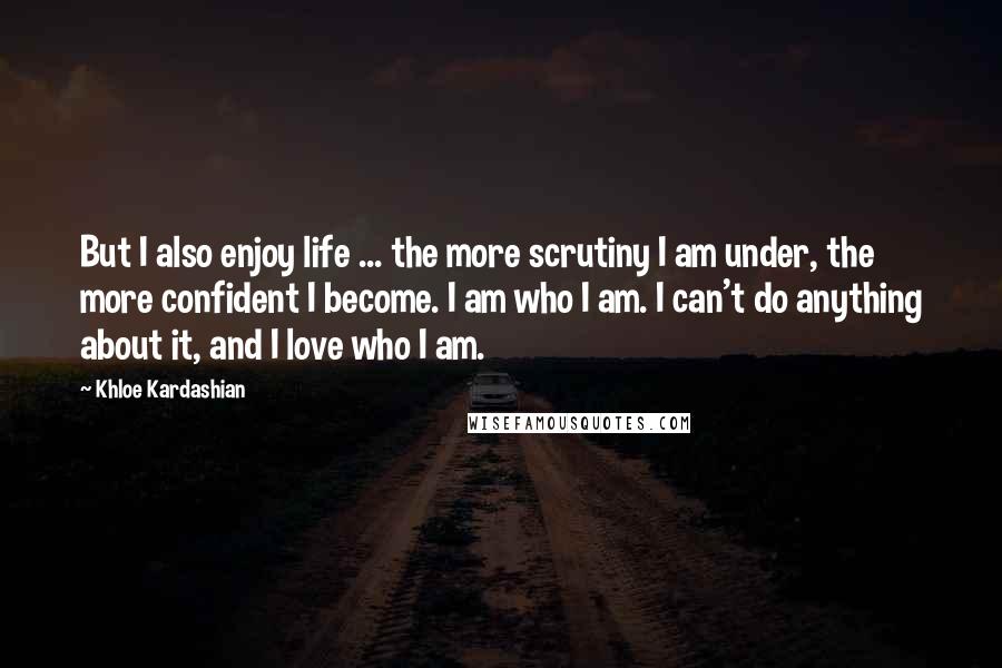 Khloe Kardashian Quotes: But I also enjoy life ... the more scrutiny I am under, the more confident I become. I am who I am. I can't do anything about it, and I love who I am.