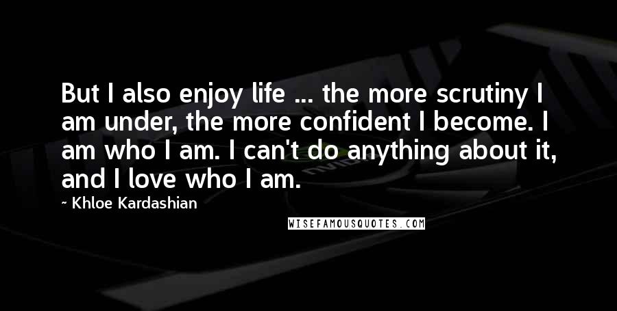 Khloe Kardashian Quotes: But I also enjoy life ... the more scrutiny I am under, the more confident I become. I am who I am. I can't do anything about it, and I love who I am.