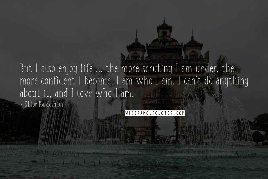 Khloe Kardashian Quotes: But I also enjoy life ... the more scrutiny I am under, the more confident I become. I am who I am. I can't do anything about it, and I love who I am.