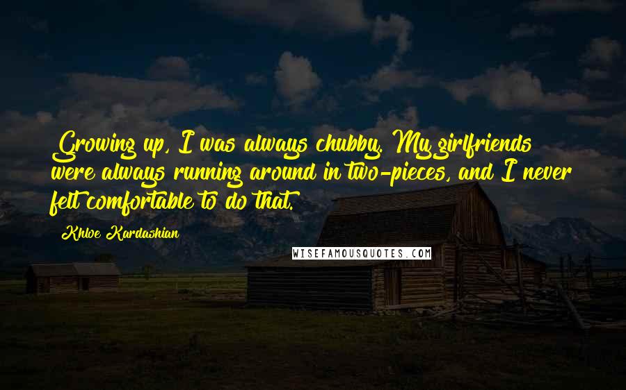 Khloe Kardashian Quotes: Growing up, I was always chubby. My girlfriends were always running around in two-pieces, and I never felt comfortable to do that.