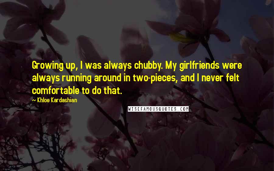 Khloe Kardashian Quotes: Growing up, I was always chubby. My girlfriends were always running around in two-pieces, and I never felt comfortable to do that.