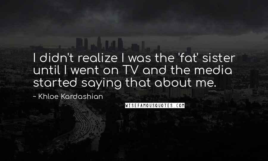 Khloe Kardashian Quotes: I didn't realize I was the 'fat' sister until I went on TV and the media started saying that about me.