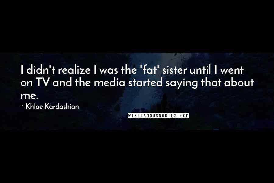 Khloe Kardashian Quotes: I didn't realize I was the 'fat' sister until I went on TV and the media started saying that about me.