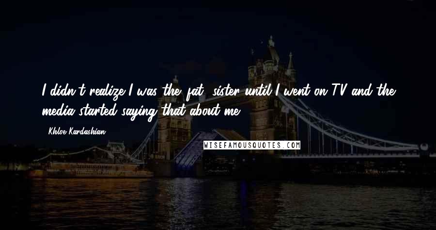 Khloe Kardashian Quotes: I didn't realize I was the 'fat' sister until I went on TV and the media started saying that about me.