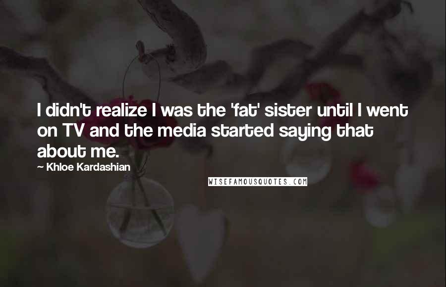 Khloe Kardashian Quotes: I didn't realize I was the 'fat' sister until I went on TV and the media started saying that about me.