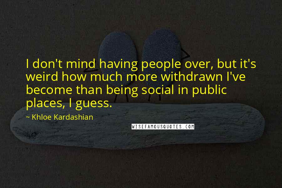 Khloe Kardashian Quotes: I don't mind having people over, but it's weird how much more withdrawn I've become than being social in public places, I guess.