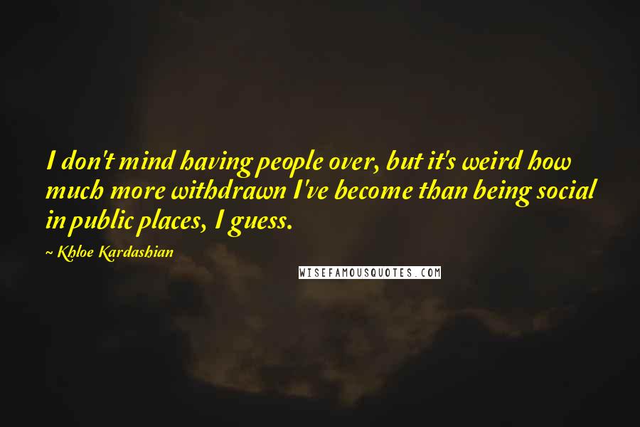 Khloe Kardashian Quotes: I don't mind having people over, but it's weird how much more withdrawn I've become than being social in public places, I guess.