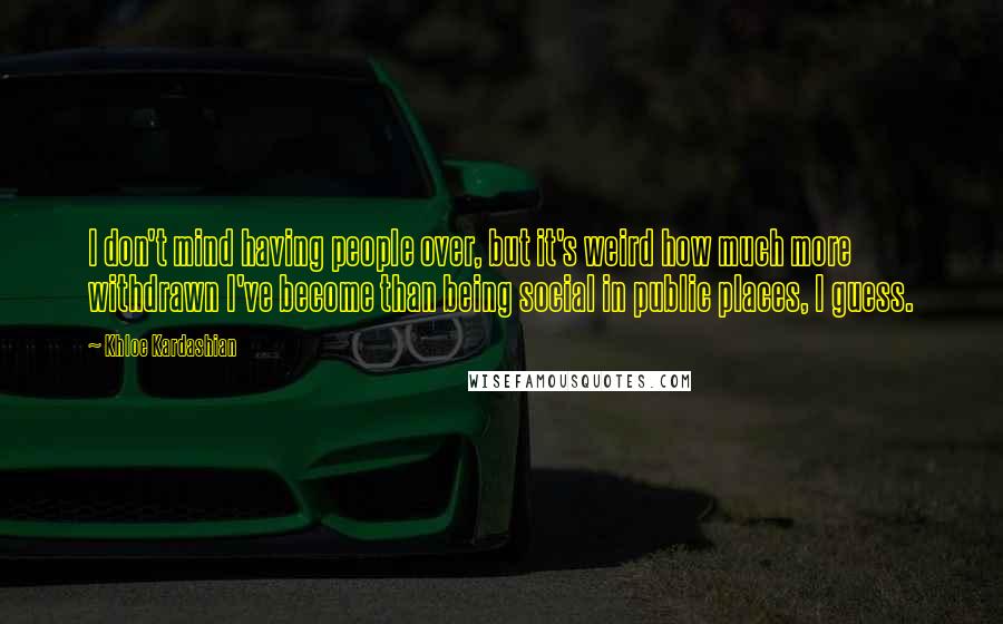 Khloe Kardashian Quotes: I don't mind having people over, but it's weird how much more withdrawn I've become than being social in public places, I guess.