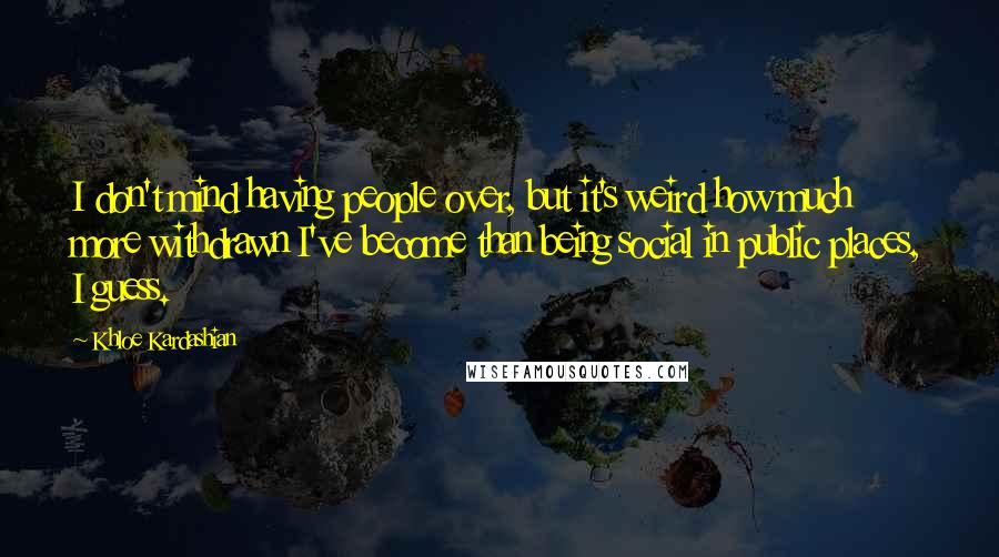 Khloe Kardashian Quotes: I don't mind having people over, but it's weird how much more withdrawn I've become than being social in public places, I guess.