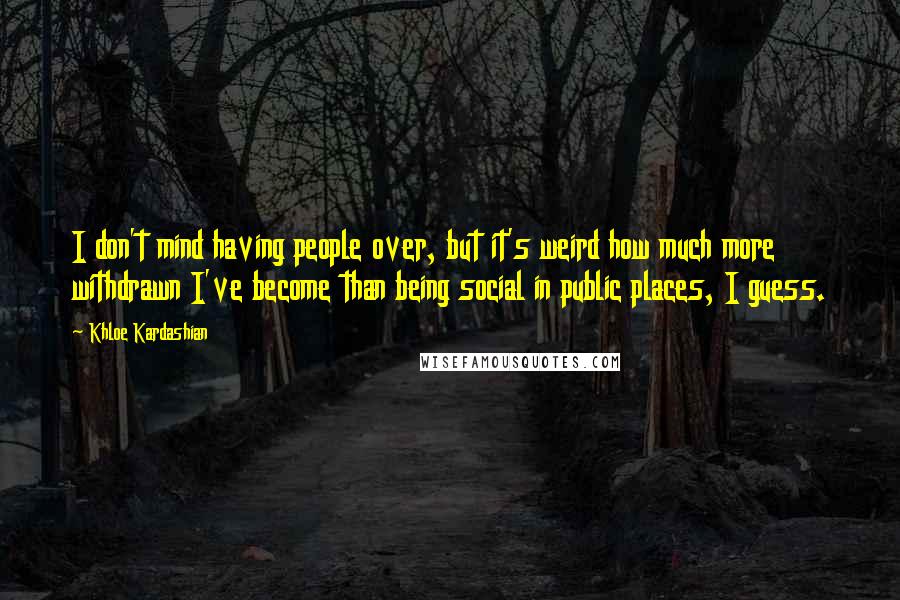 Khloe Kardashian Quotes: I don't mind having people over, but it's weird how much more withdrawn I've become than being social in public places, I guess.